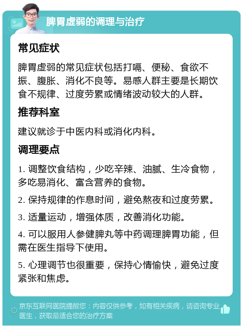 脾胃虚弱的调理与治疗 常见症状 脾胃虚弱的常见症状包括打嗝、便秘、食欲不振、腹胀、消化不良等。易感人群主要是长期饮食不规律、过度劳累或情绪波动较大的人群。 推荐科室 建议就诊于中医内科或消化内科。 调理要点 1. 调整饮食结构，少吃辛辣、油腻、生冷食物，多吃易消化、富含营养的食物。 2. 保持规律的作息时间，避免熬夜和过度劳累。 3. 适量运动，增强体质，改善消化功能。 4. 可以服用人参健脾丸等中药调理脾胃功能，但需在医生指导下使用。 5. 心理调节也很重要，保持心情愉快，避免过度紧张和焦虑。