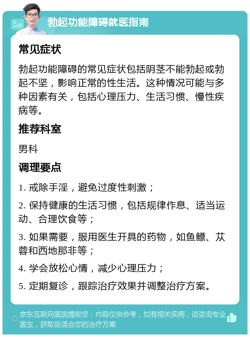 勃起功能障碍就医指南 常见症状 勃起功能障碍的常见症状包括阴茎不能勃起或勃起不坚，影响正常的性生活。这种情况可能与多种因素有关，包括心理压力、生活习惯、慢性疾病等。 推荐科室 男科 调理要点 1. 戒除手淫，避免过度性刺激； 2. 保持健康的生活习惯，包括规律作息、适当运动、合理饮食等； 3. 如果需要，服用医生开具的药物，如鱼鳔、苁蓉和西地那非等； 4. 学会放松心情，减少心理压力； 5. 定期复诊，跟踪治疗效果并调整治疗方案。