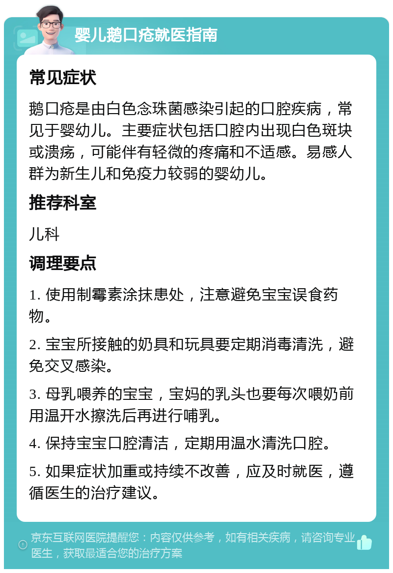 婴儿鹅口疮就医指南 常见症状 鹅口疮是由白色念珠菌感染引起的口腔疾病，常见于婴幼儿。主要症状包括口腔内出现白色斑块或溃疡，可能伴有轻微的疼痛和不适感。易感人群为新生儿和免疫力较弱的婴幼儿。 推荐科室 儿科 调理要点 1. 使用制霉素涂抹患处，注意避免宝宝误食药物。 2. 宝宝所接触的奶具和玩具要定期消毒清洗，避免交叉感染。 3. 母乳喂养的宝宝，宝妈的乳头也要每次喂奶前用温开水擦洗后再进行哺乳。 4. 保持宝宝口腔清洁，定期用温水清洗口腔。 5. 如果症状加重或持续不改善，应及时就医，遵循医生的治疗建议。