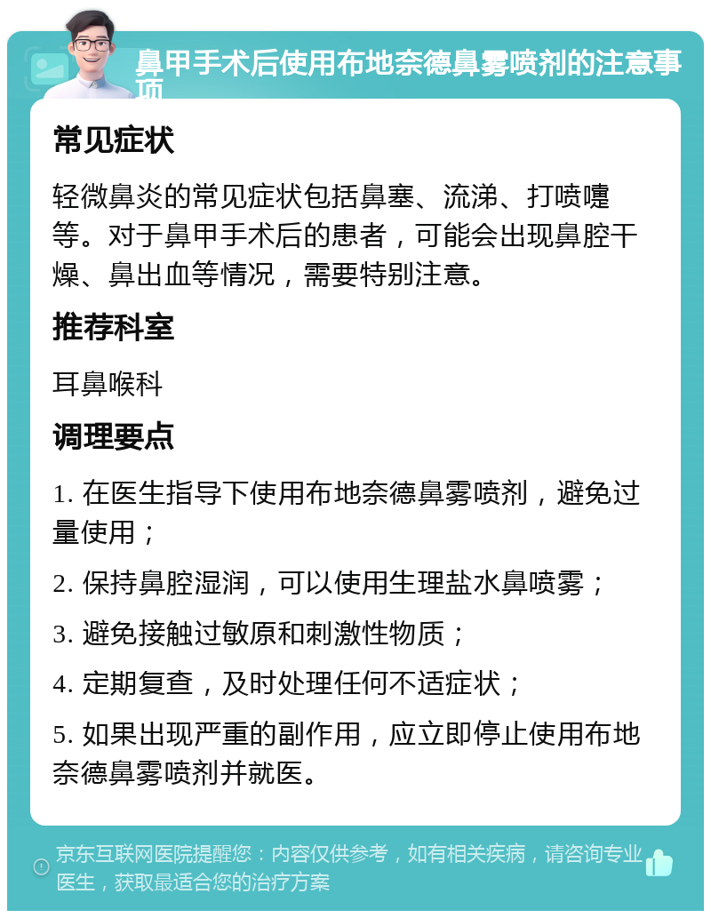 鼻甲手术后使用布地奈德鼻雾喷剂的注意事项 常见症状 轻微鼻炎的常见症状包括鼻塞、流涕、打喷嚏等。对于鼻甲手术后的患者，可能会出现鼻腔干燥、鼻出血等情况，需要特别注意。 推荐科室 耳鼻喉科 调理要点 1. 在医生指导下使用布地奈德鼻雾喷剂，避免过量使用； 2. 保持鼻腔湿润，可以使用生理盐水鼻喷雾； 3. 避免接触过敏原和刺激性物质； 4. 定期复查，及时处理任何不适症状； 5. 如果出现严重的副作用，应立即停止使用布地奈德鼻雾喷剂并就医。