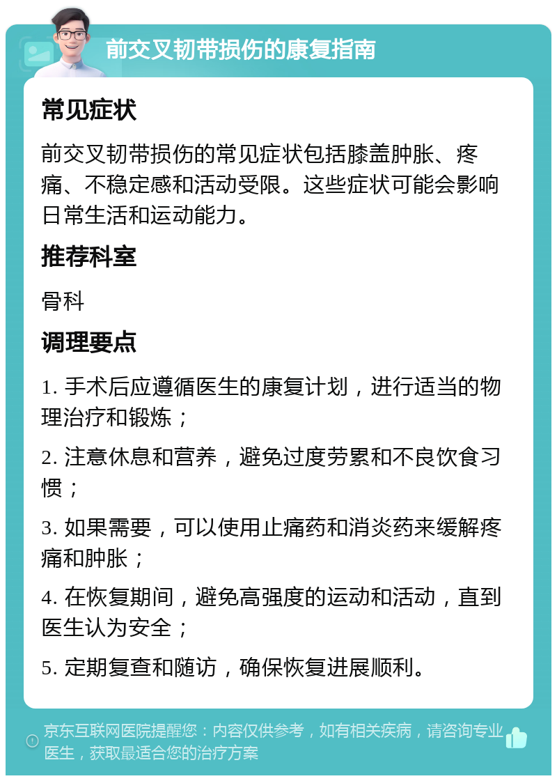 前交叉韧带损伤的康复指南 常见症状 前交叉韧带损伤的常见症状包括膝盖肿胀、疼痛、不稳定感和活动受限。这些症状可能会影响日常生活和运动能力。 推荐科室 骨科 调理要点 1. 手术后应遵循医生的康复计划，进行适当的物理治疗和锻炼； 2. 注意休息和营养，避免过度劳累和不良饮食习惯； 3. 如果需要，可以使用止痛药和消炎药来缓解疼痛和肿胀； 4. 在恢复期间，避免高强度的运动和活动，直到医生认为安全； 5. 定期复查和随访，确保恢复进展顺利。