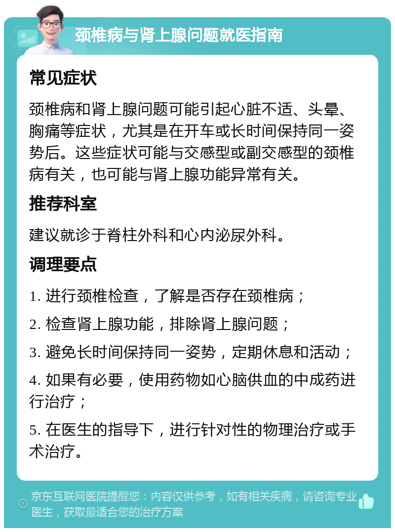 颈椎病与肾上腺问题就医指南 常见症状 颈椎病和肾上腺问题可能引起心脏不适、头晕、胸痛等症状，尤其是在开车或长时间保持同一姿势后。这些症状可能与交感型或副交感型的颈椎病有关，也可能与肾上腺功能异常有关。 推荐科室 建议就诊于脊柱外科和心内泌尿外科。 调理要点 1. 进行颈椎检查，了解是否存在颈椎病； 2. 检查肾上腺功能，排除肾上腺问题； 3. 避免长时间保持同一姿势，定期休息和活动； 4. 如果有必要，使用药物如心脑供血的中成药进行治疗； 5. 在医生的指导下，进行针对性的物理治疗或手术治疗。