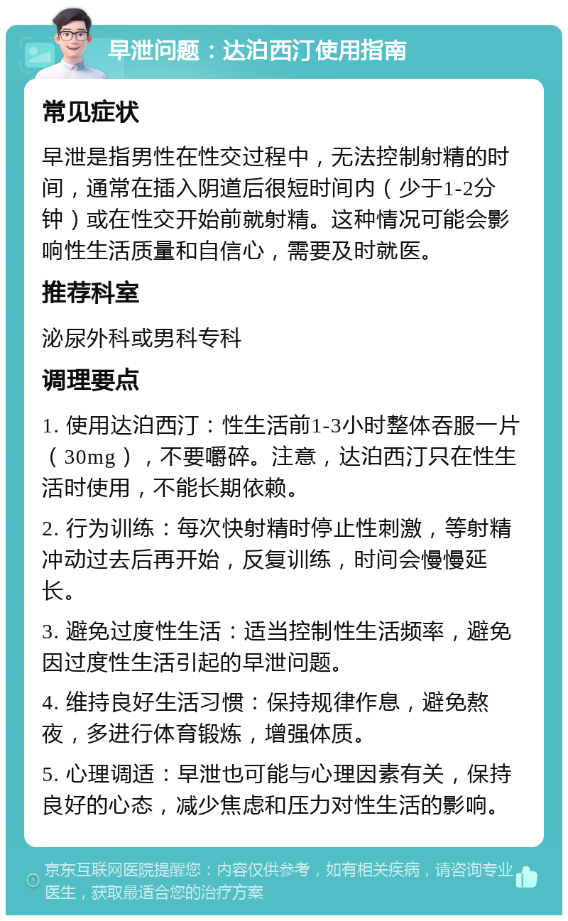 早泄问题：达泊西汀使用指南 常见症状 早泄是指男性在性交过程中，无法控制射精的时间，通常在插入阴道后很短时间内（少于1-2分钟）或在性交开始前就射精。这种情况可能会影响性生活质量和自信心，需要及时就医。 推荐科室 泌尿外科或男科专科 调理要点 1. 使用达泊西汀：性生活前1-3小时整体吞服一片（30mg），不要嚼碎。注意，达泊西汀只在性生活时使用，不能长期依赖。 2. 行为训练：每次快射精时停止性刺激，等射精冲动过去后再开始，反复训练，时间会慢慢延长。 3. 避免过度性生活：适当控制性生活频率，避免因过度性生活引起的早泄问题。 4. 维持良好生活习惯：保持规律作息，避免熬夜，多进行体育锻炼，增强体质。 5. 心理调适：早泄也可能与心理因素有关，保持良好的心态，减少焦虑和压力对性生活的影响。