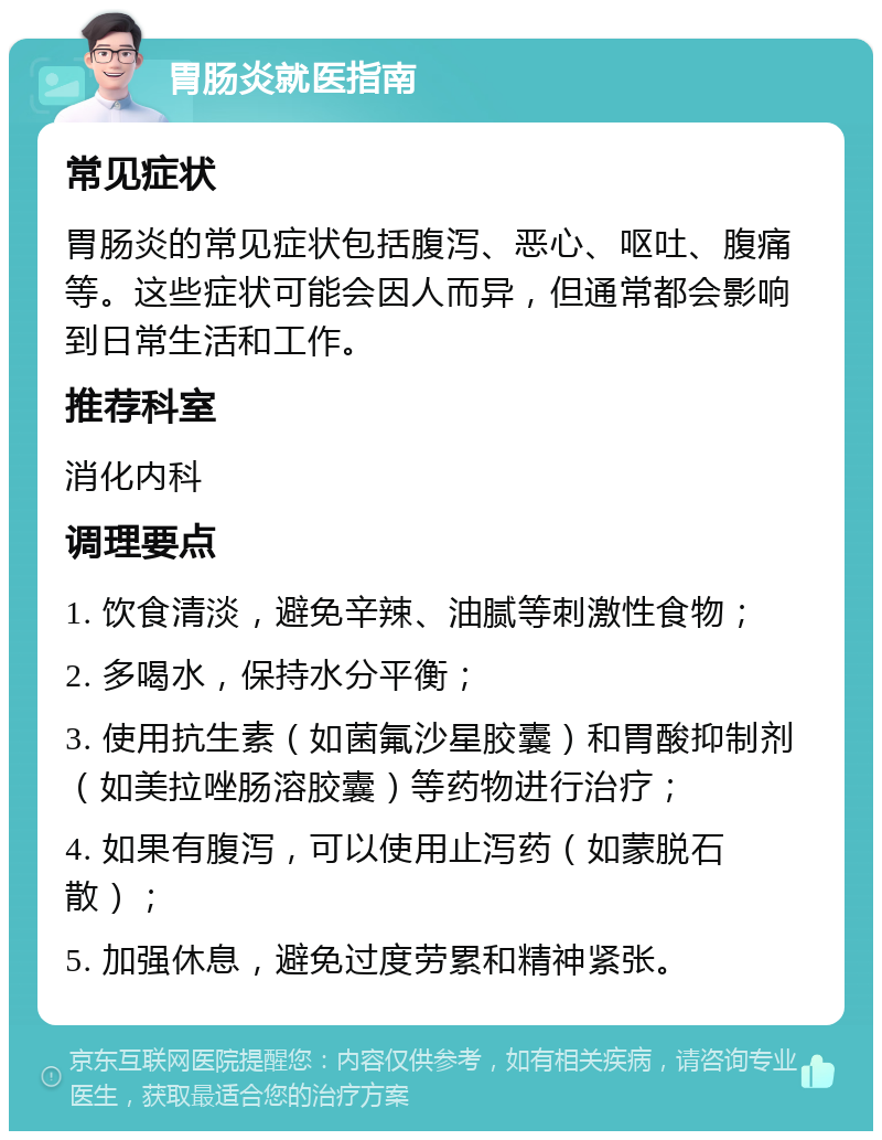 胃肠炎就医指南 常见症状 胃肠炎的常见症状包括腹泻、恶心、呕吐、腹痛等。这些症状可能会因人而异，但通常都会影响到日常生活和工作。 推荐科室 消化内科 调理要点 1. 饮食清淡，避免辛辣、油腻等刺激性食物； 2. 多喝水，保持水分平衡； 3. 使用抗生素（如菌氟沙星胶囊）和胃酸抑制剂（如美拉唑肠溶胶囊）等药物进行治疗； 4. 如果有腹泻，可以使用止泻药（如蒙脱石散）； 5. 加强休息，避免过度劳累和精神紧张。