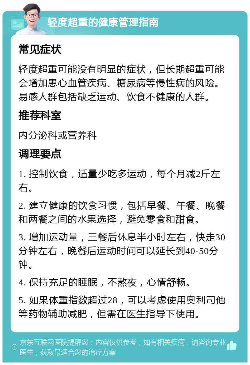 轻度超重的健康管理指南 常见症状 轻度超重可能没有明显的症状，但长期超重可能会增加患心血管疾病、糖尿病等慢性病的风险。易感人群包括缺乏运动、饮食不健康的人群。 推荐科室 内分泌科或营养科 调理要点 1. 控制饮食，适量少吃多运动，每个月减2斤左右。 2. 建立健康的饮食习惯，包括早餐、午餐、晚餐和两餐之间的水果选择，避免零食和甜食。 3. 增加运动量，三餐后休息半小时左右，快走30分钟左右，晚餐后运动时间可以延长到40-50分钟。 4. 保持充足的睡眠，不熬夜，心情舒畅。 5. 如果体重指数超过28，可以考虑使用奥利司他等药物辅助减肥，但需在医生指导下使用。