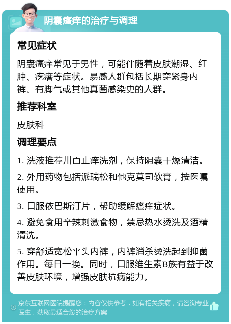 阴囊瘙痒的治疗与调理 常见症状 阴囊瘙痒常见于男性，可能伴随着皮肤潮湿、红肿、疙瘩等症状。易感人群包括长期穿紧身内裤、有脚气或其他真菌感染史的人群。 推荐科室 皮肤科 调理要点 1. 洗液推荐川百止痒洗剂，保持阴囊干燥清洁。 2. 外用药物包括派瑞松和他克莫司软膏，按医嘱使用。 3. 口服依巴斯汀片，帮助缓解瘙痒症状。 4. 避免食用辛辣刺激食物，禁忌热水烫洗及酒精清洗。 5. 穿舒适宽松平头内裤，内裤消杀烫洗起到抑菌作用。每日一换。同时，口服维生素B族有益于改善皮肤环境，增强皮肤抗病能力。