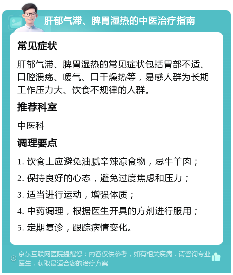 肝郁气滞、脾胃湿热的中医治疗指南 常见症状 肝郁气滞、脾胃湿热的常见症状包括胃部不适、口腔溃疡、嗳气、口干燥热等，易感人群为长期工作压力大、饮食不规律的人群。 推荐科室 中医科 调理要点 1. 饮食上应避免油腻辛辣凉食物，忌牛羊肉； 2. 保持良好的心态，避免过度焦虑和压力； 3. 适当进行运动，增强体质； 4. 中药调理，根据医生开具的方剂进行服用； 5. 定期复诊，跟踪病情变化。