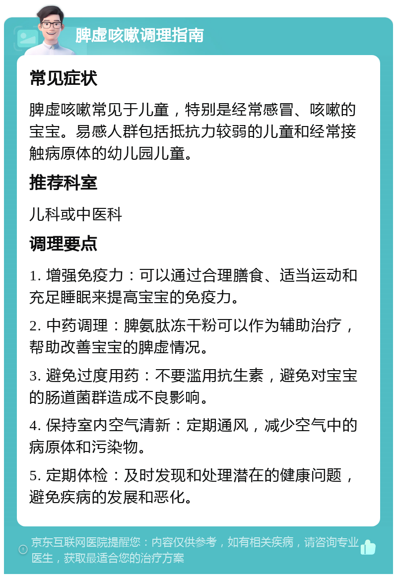 脾虚咳嗽调理指南 常见症状 脾虚咳嗽常见于儿童，特别是经常感冒、咳嗽的宝宝。易感人群包括抵抗力较弱的儿童和经常接触病原体的幼儿园儿童。 推荐科室 儿科或中医科 调理要点 1. 增强免疫力：可以通过合理膳食、适当运动和充足睡眠来提高宝宝的免疫力。 2. 中药调理：脾氨肽冻干粉可以作为辅助治疗，帮助改善宝宝的脾虚情况。 3. 避免过度用药：不要滥用抗生素，避免对宝宝的肠道菌群造成不良影响。 4. 保持室内空气清新：定期通风，减少空气中的病原体和污染物。 5. 定期体检：及时发现和处理潜在的健康问题，避免疾病的发展和恶化。