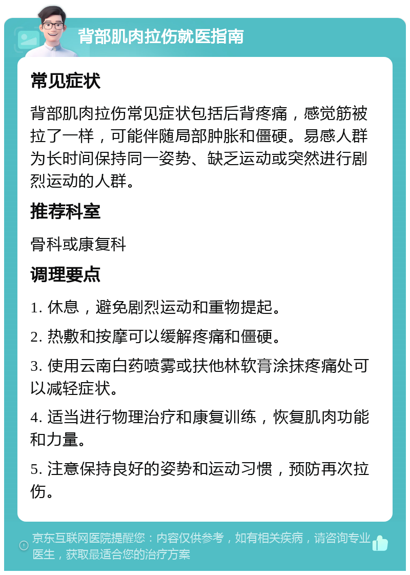 背部肌肉拉伤就医指南 常见症状 背部肌肉拉伤常见症状包括后背疼痛，感觉筋被拉了一样，可能伴随局部肿胀和僵硬。易感人群为长时间保持同一姿势、缺乏运动或突然进行剧烈运动的人群。 推荐科室 骨科或康复科 调理要点 1. 休息，避免剧烈运动和重物提起。 2. 热敷和按摩可以缓解疼痛和僵硬。 3. 使用云南白药喷雾或扶他林软膏涂抹疼痛处可以减轻症状。 4. 适当进行物理治疗和康复训练，恢复肌肉功能和力量。 5. 注意保持良好的姿势和运动习惯，预防再次拉伤。