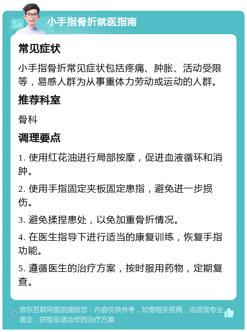 小手指骨折就医指南 常见症状 小手指骨折常见症状包括疼痛、肿胀、活动受限等，易感人群为从事重体力劳动或运动的人群。 推荐科室 骨科 调理要点 1. 使用红花油进行局部按摩，促进血液循环和消肿。 2. 使用手指固定夹板固定患指，避免进一步损伤。 3. 避免揉捏患处，以免加重骨折情况。 4. 在医生指导下进行适当的康复训练，恢复手指功能。 5. 遵循医生的治疗方案，按时服用药物，定期复查。