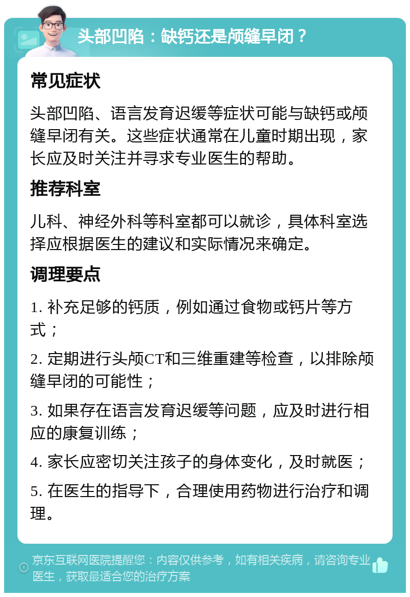 头部凹陷：缺钙还是颅缝早闭？ 常见症状 头部凹陷、语言发育迟缓等症状可能与缺钙或颅缝早闭有关。这些症状通常在儿童时期出现，家长应及时关注并寻求专业医生的帮助。 推荐科室 儿科、神经外科等科室都可以就诊，具体科室选择应根据医生的建议和实际情况来确定。 调理要点 1. 补充足够的钙质，例如通过食物或钙片等方式； 2. 定期进行头颅CT和三维重建等检查，以排除颅缝早闭的可能性； 3. 如果存在语言发育迟缓等问题，应及时进行相应的康复训练； 4. 家长应密切关注孩子的身体变化，及时就医； 5. 在医生的指导下，合理使用药物进行治疗和调理。