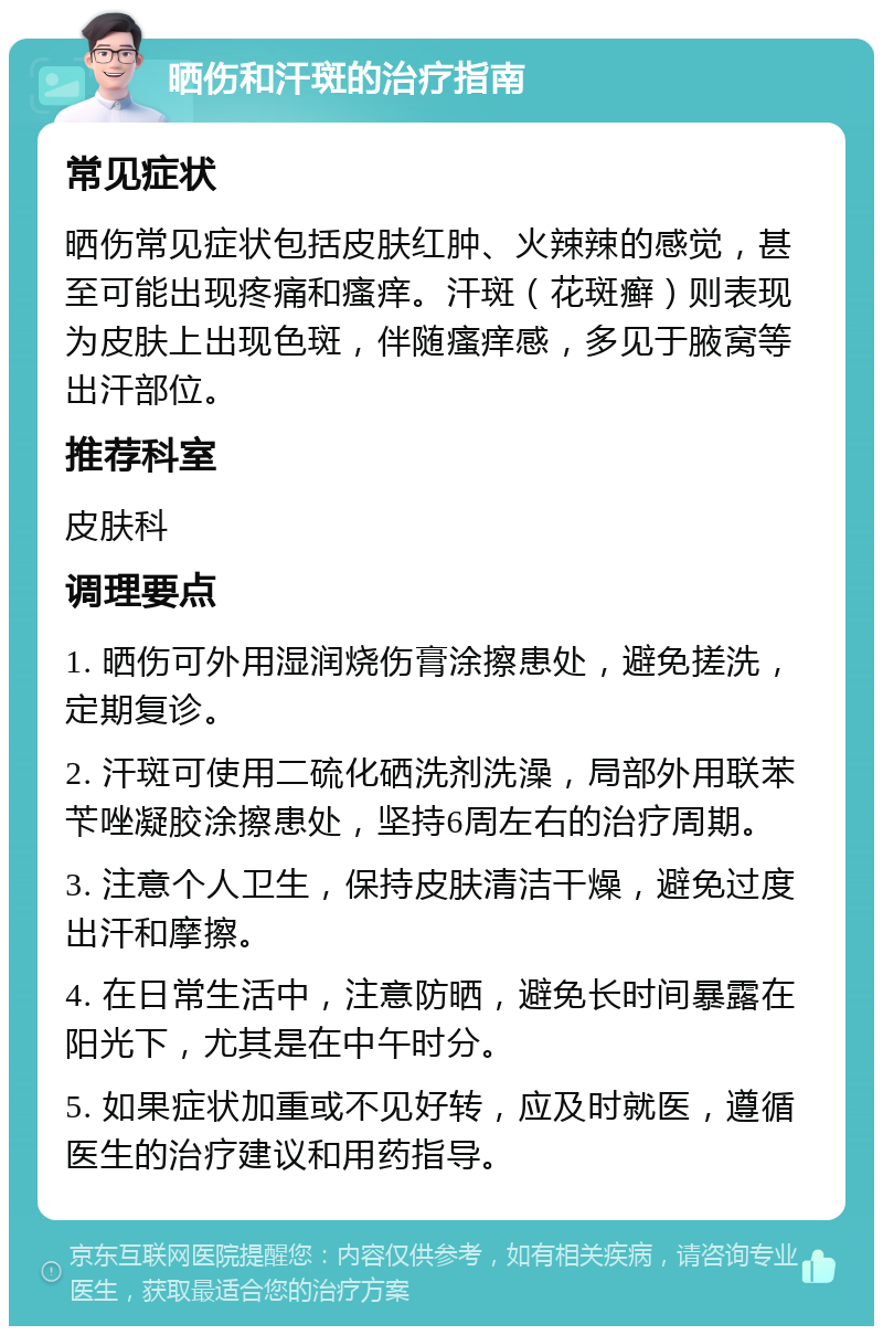 晒伤和汗斑的治疗指南 常见症状 晒伤常见症状包括皮肤红肿、火辣辣的感觉，甚至可能出现疼痛和瘙痒。汗斑（花斑癣）则表现为皮肤上出现色斑，伴随瘙痒感，多见于腋窝等出汗部位。 推荐科室 皮肤科 调理要点 1. 晒伤可外用湿润烧伤膏涂擦患处，避免搓洗，定期复诊。 2. 汗斑可使用二硫化硒洗剂洗澡，局部外用联苯苄唑凝胶涂擦患处，坚持6周左右的治疗周期。 3. 注意个人卫生，保持皮肤清洁干燥，避免过度出汗和摩擦。 4. 在日常生活中，注意防晒，避免长时间暴露在阳光下，尤其是在中午时分。 5. 如果症状加重或不见好转，应及时就医，遵循医生的治疗建议和用药指导。