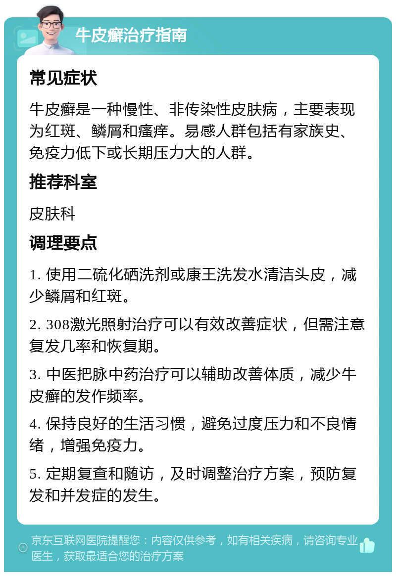 牛皮癣治疗指南 常见症状 牛皮癣是一种慢性、非传染性皮肤病，主要表现为红斑、鳞屑和瘙痒。易感人群包括有家族史、免疫力低下或长期压力大的人群。 推荐科室 皮肤科 调理要点 1. 使用二硫化硒洗剂或康王洗发水清洁头皮，减少鳞屑和红斑。 2. 308激光照射治疗可以有效改善症状，但需注意复发几率和恢复期。 3. 中医把脉中药治疗可以辅助改善体质，减少牛皮癣的发作频率。 4. 保持良好的生活习惯，避免过度压力和不良情绪，增强免疫力。 5. 定期复查和随访，及时调整治疗方案，预防复发和并发症的发生。