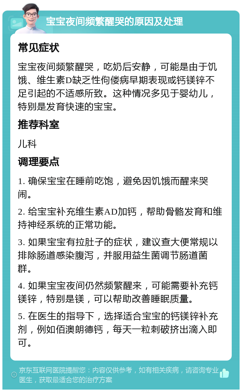 宝宝夜间频繁醒哭的原因及处理 常见症状 宝宝夜间频繁醒哭，吃奶后安静，可能是由于饥饿、维生素D缺乏性佝偻病早期表现或钙镁锌不足引起的不适感所致。这种情况多见于婴幼儿，特别是发育快速的宝宝。 推荐科室 儿科 调理要点 1. 确保宝宝在睡前吃饱，避免因饥饿而醒来哭闹。 2. 给宝宝补充维生素AD加钙，帮助骨骼发育和维持神经系统的正常功能。 3. 如果宝宝有拉肚子的症状，建议查大便常规以排除肠道感染腹泻，并服用益生菌调节肠道菌群。 4. 如果宝宝夜间仍然频繁醒来，可能需要补充钙镁锌，特别是镁，可以帮助改善睡眠质量。 5. 在医生的指导下，选择适合宝宝的钙镁锌补充剂，例如佰澳朗德钙，每天一粒刺破挤出滴入即可。