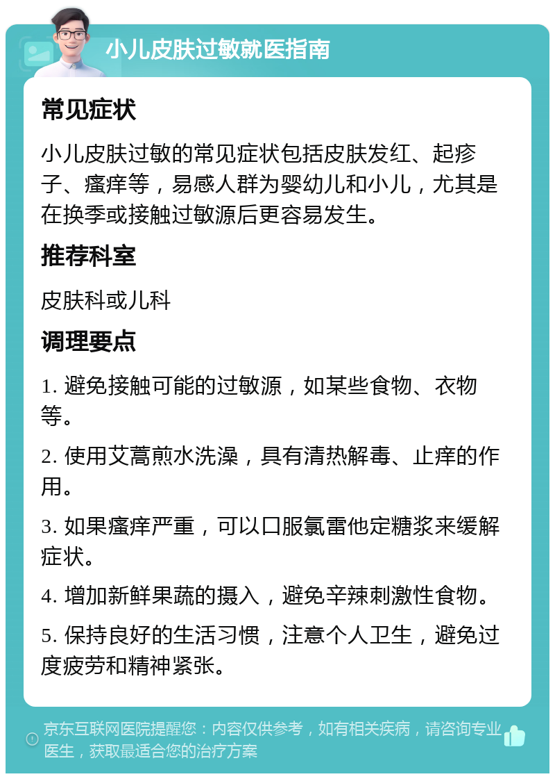 小儿皮肤过敏就医指南 常见症状 小儿皮肤过敏的常见症状包括皮肤发红、起疹子、瘙痒等，易感人群为婴幼儿和小儿，尤其是在换季或接触过敏源后更容易发生。 推荐科室 皮肤科或儿科 调理要点 1. 避免接触可能的过敏源，如某些食物、衣物等。 2. 使用艾蒿煎水洗澡，具有清热解毒、止痒的作用。 3. 如果瘙痒严重，可以口服氯雷他定糖浆来缓解症状。 4. 增加新鲜果蔬的摄入，避免辛辣刺激性食物。 5. 保持良好的生活习惯，注意个人卫生，避免过度疲劳和精神紧张。