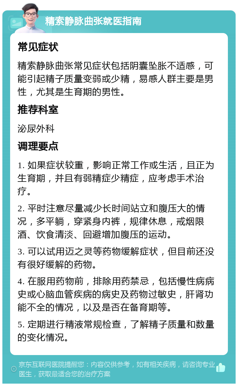 精索静脉曲张就医指南 常见症状 精索静脉曲张常见症状包括阴囊坠胀不适感，可能引起精子质量变弱或少精，易感人群主要是男性，尤其是生育期的男性。 推荐科室 泌尿外科 调理要点 1. 如果症状较重，影响正常工作或生活，且正为生育期，并且有弱精症少精症，应考虑手术治疗。 2. 平时注意尽量减少长时间站立和腹压大的情况，多平躺，穿紧身内裤，规律休息，戒烟限酒、饮食清淡、回避增加腹压的运动。 3. 可以试用迈之灵等药物缓解症状，但目前还没有很好缓解的药物。 4. 在服用药物前，排除用药禁忌，包括慢性病病史或心脑血管疾病的病史及药物过敏史，肝肾功能不全的情况，以及是否在备育期等。 5. 定期进行精液常规检查，了解精子质量和数量的变化情况。