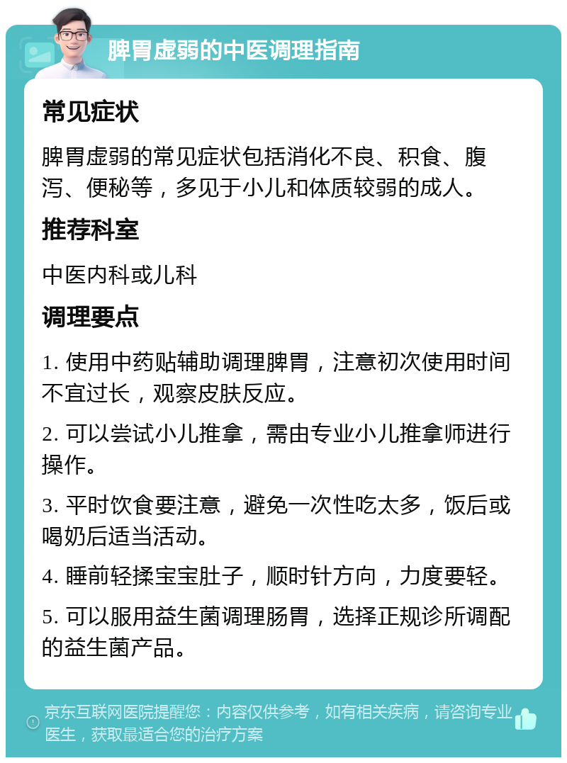 脾胃虚弱的中医调理指南 常见症状 脾胃虚弱的常见症状包括消化不良、积食、腹泻、便秘等，多见于小儿和体质较弱的成人。 推荐科室 中医内科或儿科 调理要点 1. 使用中药贴辅助调理脾胃，注意初次使用时间不宜过长，观察皮肤反应。 2. 可以尝试小儿推拿，需由专业小儿推拿师进行操作。 3. 平时饮食要注意，避免一次性吃太多，饭后或喝奶后适当活动。 4. 睡前轻揉宝宝肚子，顺时针方向，力度要轻。 5. 可以服用益生菌调理肠胃，选择正规诊所调配的益生菌产品。