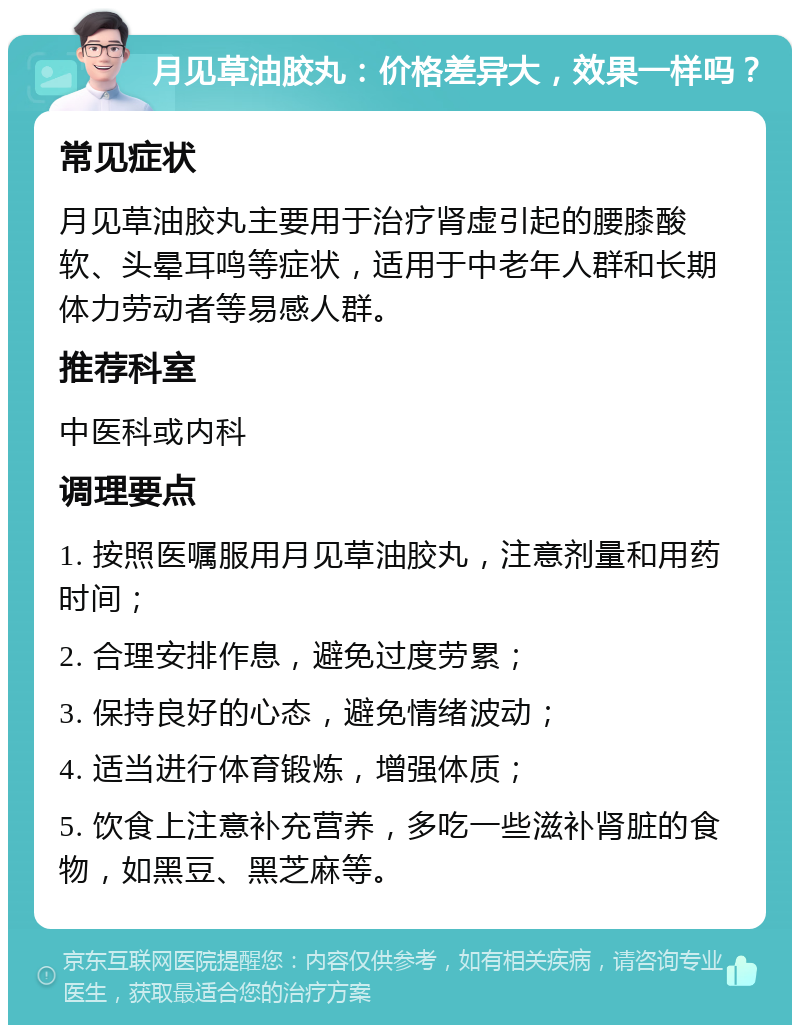 月见草油胶丸：价格差异大，效果一样吗？ 常见症状 月见草油胶丸主要用于治疗肾虚引起的腰膝酸软、头晕耳鸣等症状，适用于中老年人群和长期体力劳动者等易感人群。 推荐科室 中医科或内科 调理要点 1. 按照医嘱服用月见草油胶丸，注意剂量和用药时间； 2. 合理安排作息，避免过度劳累； 3. 保持良好的心态，避免情绪波动； 4. 适当进行体育锻炼，增强体质； 5. 饮食上注意补充营养，多吃一些滋补肾脏的食物，如黑豆、黑芝麻等。