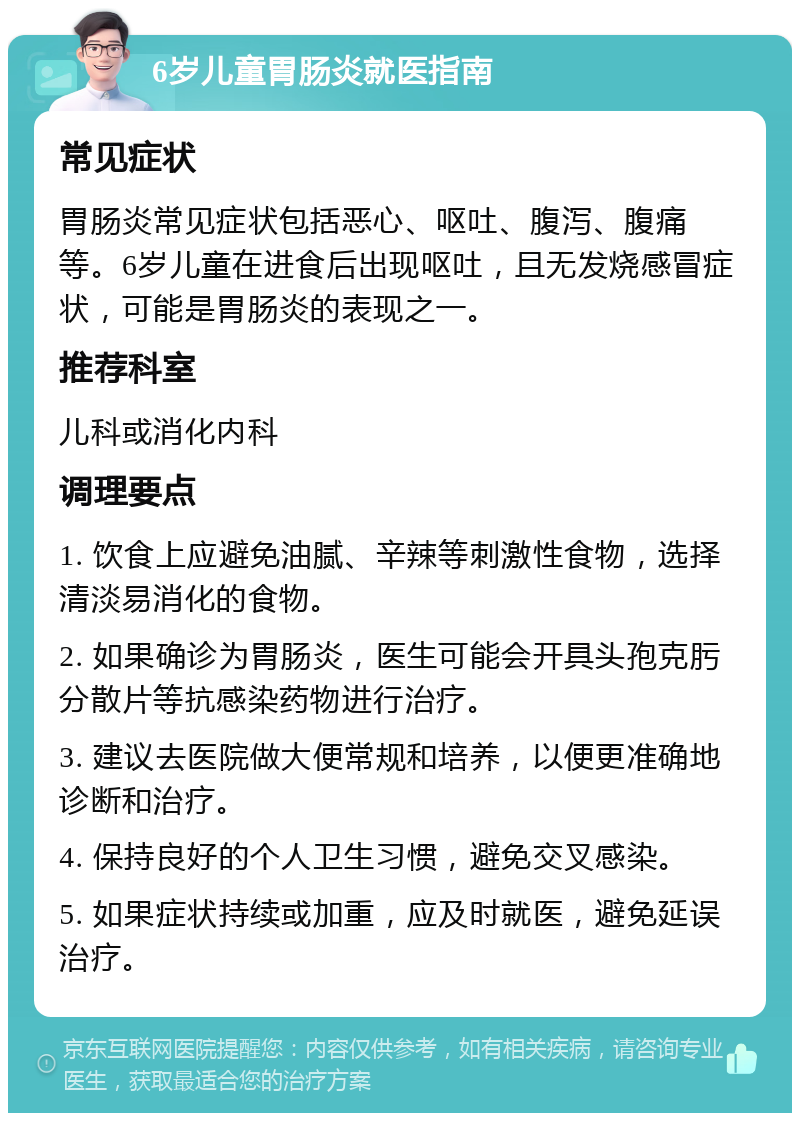 6岁儿童胃肠炎就医指南 常见症状 胃肠炎常见症状包括恶心、呕吐、腹泻、腹痛等。6岁儿童在进食后出现呕吐，且无发烧感冒症状，可能是胃肠炎的表现之一。 推荐科室 儿科或消化内科 调理要点 1. 饮食上应避免油腻、辛辣等刺激性食物，选择清淡易消化的食物。 2. 如果确诊为胃肠炎，医生可能会开具头孢克肟分散片等抗感染药物进行治疗。 3. 建议去医院做大便常规和培养，以便更准确地诊断和治疗。 4. 保持良好的个人卫生习惯，避免交叉感染。 5. 如果症状持续或加重，应及时就医，避免延误治疗。