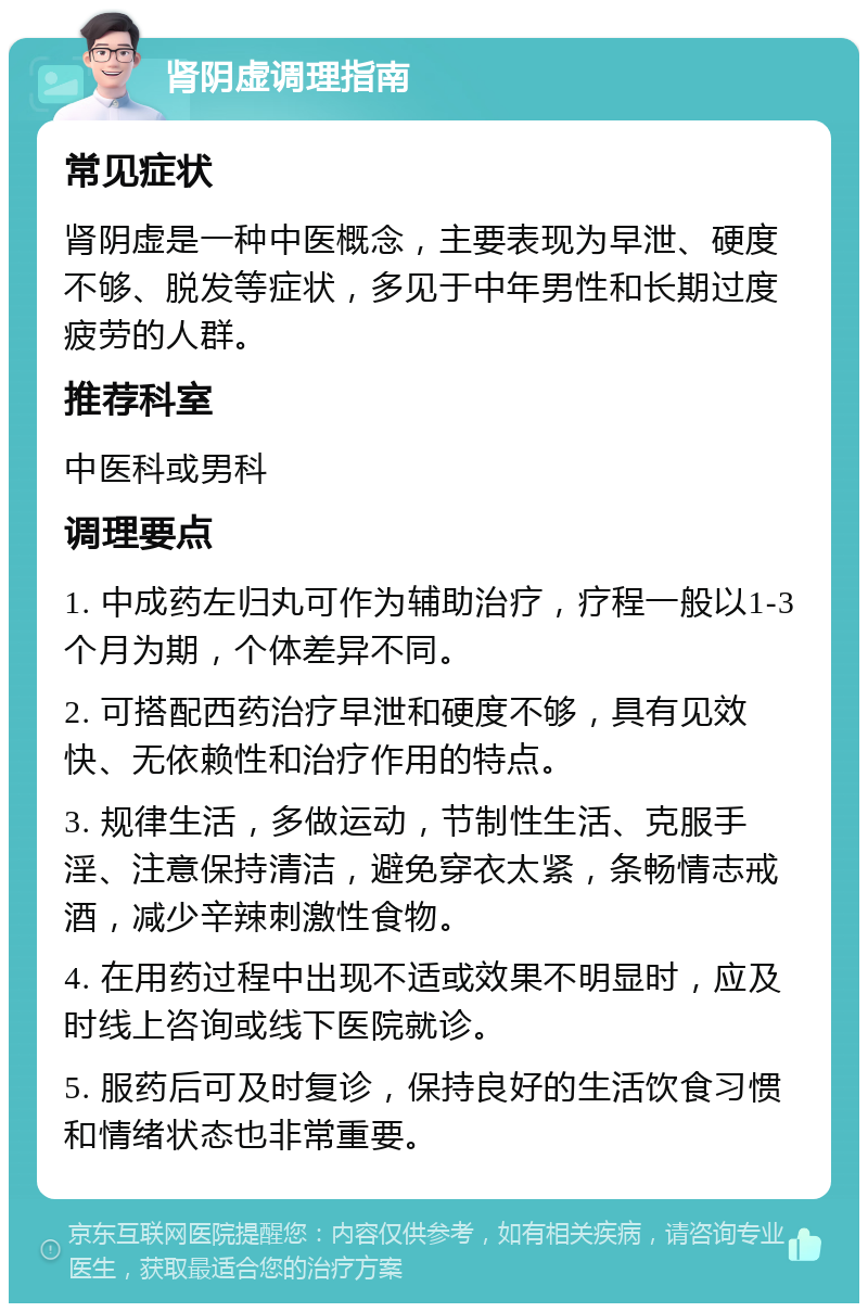 肾阴虚调理指南 常见症状 肾阴虚是一种中医概念，主要表现为早泄、硬度不够、脱发等症状，多见于中年男性和长期过度疲劳的人群。 推荐科室 中医科或男科 调理要点 1. 中成药左归丸可作为辅助治疗，疗程一般以1-3个月为期，个体差异不同。 2. 可搭配西药治疗早泄和硬度不够，具有见效快、无依赖性和治疗作用的特点。 3. 规律生活，多做运动，节制性生活、克服手淫、注意保持清洁，避免穿衣太紧，条畅情志戒酒，减少辛辣刺激性食物。 4. 在用药过程中出现不适或效果不明显时，应及时线上咨询或线下医院就诊。 5. 服药后可及时复诊，保持良好的生活饮食习惯和情绪状态也非常重要。