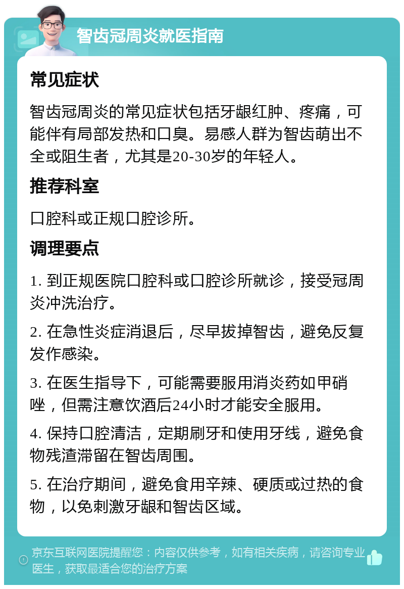 智齿冠周炎就医指南 常见症状 智齿冠周炎的常见症状包括牙龈红肿、疼痛，可能伴有局部发热和口臭。易感人群为智齿萌出不全或阻生者，尤其是20-30岁的年轻人。 推荐科室 口腔科或正规口腔诊所。 调理要点 1. 到正规医院口腔科或口腔诊所就诊，接受冠周炎冲洗治疗。 2. 在急性炎症消退后，尽早拔掉智齿，避免反复发作感染。 3. 在医生指导下，可能需要服用消炎药如甲硝唑，但需注意饮酒后24小时才能安全服用。 4. 保持口腔清洁，定期刷牙和使用牙线，避免食物残渣滞留在智齿周围。 5. 在治疗期间，避免食用辛辣、硬质或过热的食物，以免刺激牙龈和智齿区域。