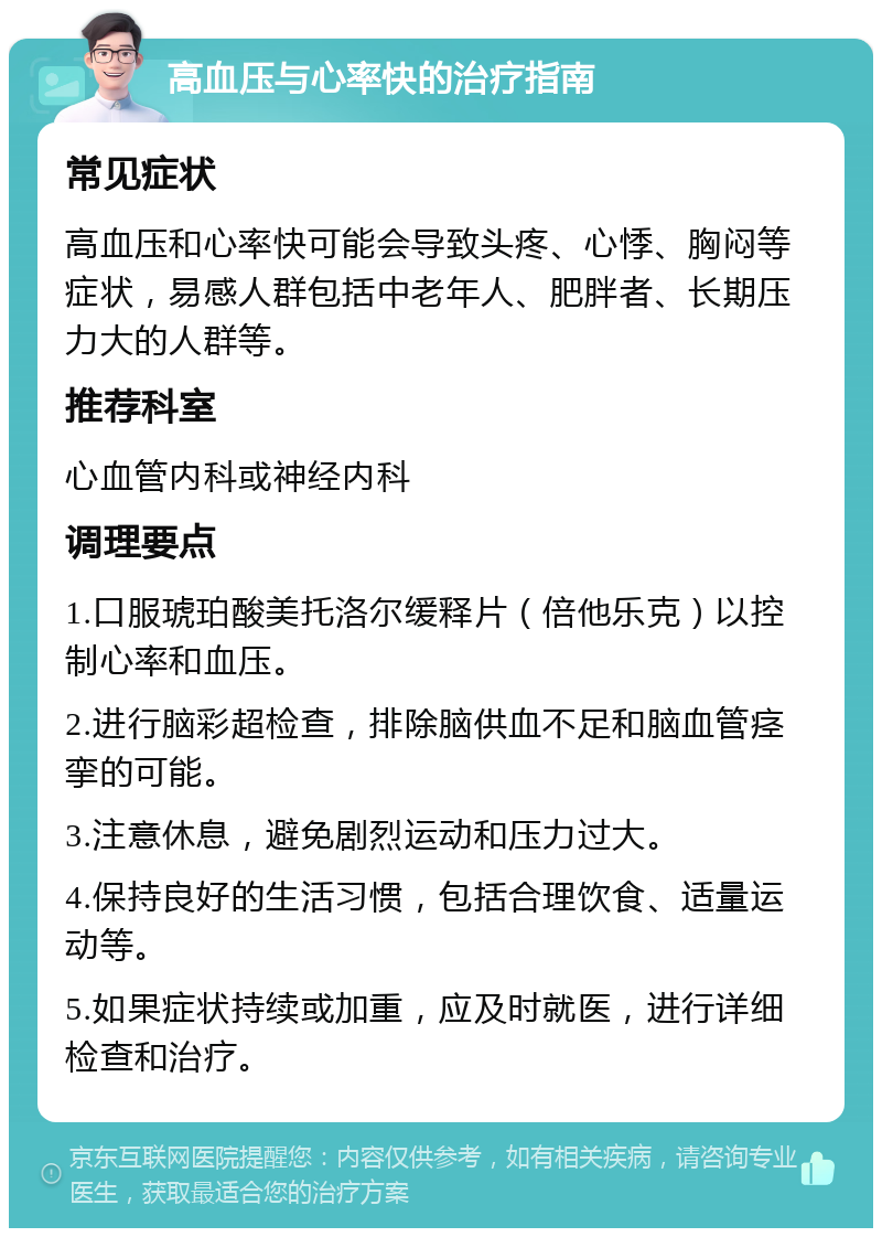 高血压与心率快的治疗指南 常见症状 高血压和心率快可能会导致头疼、心悸、胸闷等症状，易感人群包括中老年人、肥胖者、长期压力大的人群等。 推荐科室 心血管内科或神经内科 调理要点 1.口服琥珀酸美托洛尔缓释片（倍他乐克）以控制心率和血压。 2.进行脑彩超检查，排除脑供血不足和脑血管痉挛的可能。 3.注意休息，避免剧烈运动和压力过大。 4.保持良好的生活习惯，包括合理饮食、适量运动等。 5.如果症状持续或加重，应及时就医，进行详细检查和治疗。