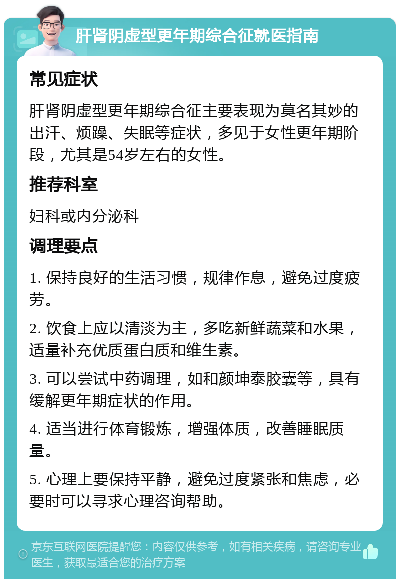 肝肾阴虚型更年期综合征就医指南 常见症状 肝肾阴虚型更年期综合征主要表现为莫名其妙的出汗、烦躁、失眠等症状，多见于女性更年期阶段，尤其是54岁左右的女性。 推荐科室 妇科或内分泌科 调理要点 1. 保持良好的生活习惯，规律作息，避免过度疲劳。 2. 饮食上应以清淡为主，多吃新鲜蔬菜和水果，适量补充优质蛋白质和维生素。 3. 可以尝试中药调理，如和颜坤泰胶囊等，具有缓解更年期症状的作用。 4. 适当进行体育锻炼，增强体质，改善睡眠质量。 5. 心理上要保持平静，避免过度紧张和焦虑，必要时可以寻求心理咨询帮助。