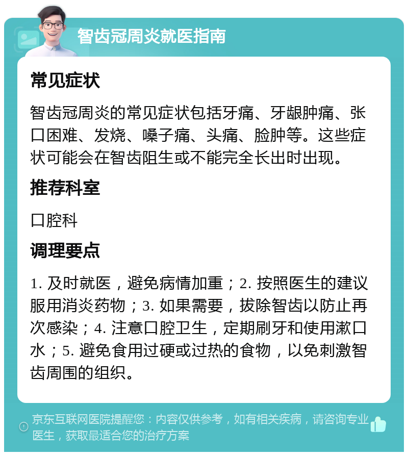 智齿冠周炎就医指南 常见症状 智齿冠周炎的常见症状包括牙痛、牙龈肿痛、张口困难、发烧、嗓子痛、头痛、脸肿等。这些症状可能会在智齿阻生或不能完全长出时出现。 推荐科室 口腔科 调理要点 1. 及时就医，避免病情加重；2. 按照医生的建议服用消炎药物；3. 如果需要，拔除智齿以防止再次感染；4. 注意口腔卫生，定期刷牙和使用漱口水；5. 避免食用过硬或过热的食物，以免刺激智齿周围的组织。