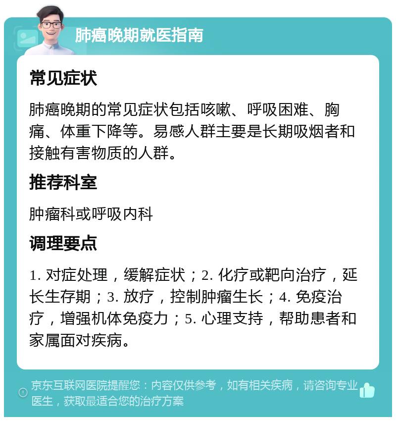 肺癌晚期就医指南 常见症状 肺癌晚期的常见症状包括咳嗽、呼吸困难、胸痛、体重下降等。易感人群主要是长期吸烟者和接触有害物质的人群。 推荐科室 肿瘤科或呼吸内科 调理要点 1. 对症处理，缓解症状；2. 化疗或靶向治疗，延长生存期；3. 放疗，控制肿瘤生长；4. 免疫治疗，增强机体免疫力；5. 心理支持，帮助患者和家属面对疾病。