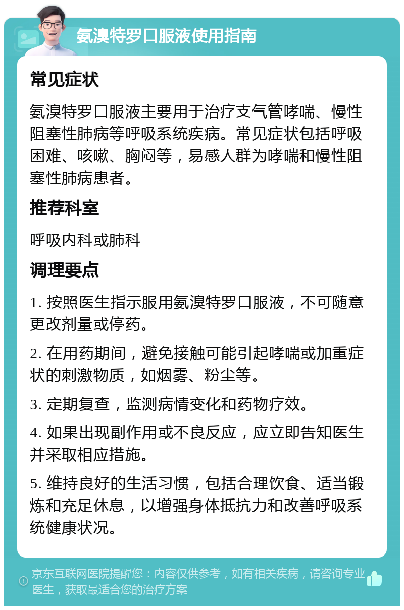 氨溴特罗口服液使用指南 常见症状 氨溴特罗口服液主要用于治疗支气管哮喘、慢性阻塞性肺病等呼吸系统疾病。常见症状包括呼吸困难、咳嗽、胸闷等，易感人群为哮喘和慢性阻塞性肺病患者。 推荐科室 呼吸内科或肺科 调理要点 1. 按照医生指示服用氨溴特罗口服液，不可随意更改剂量或停药。 2. 在用药期间，避免接触可能引起哮喘或加重症状的刺激物质，如烟雾、粉尘等。 3. 定期复查，监测病情变化和药物疗效。 4. 如果出现副作用或不良反应，应立即告知医生并采取相应措施。 5. 维持良好的生活习惯，包括合理饮食、适当锻炼和充足休息，以增强身体抵抗力和改善呼吸系统健康状况。