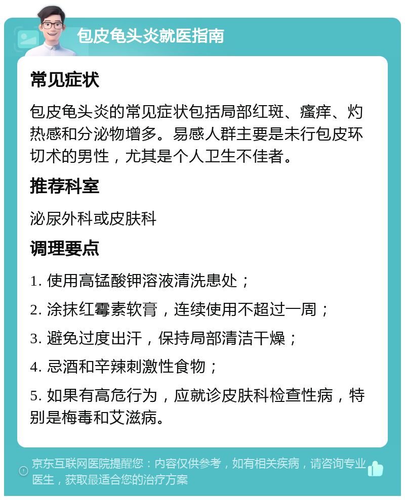 包皮龟头炎就医指南 常见症状 包皮龟头炎的常见症状包括局部红斑、瘙痒、灼热感和分泌物增多。易感人群主要是未行包皮环切术的男性，尤其是个人卫生不佳者。 推荐科室 泌尿外科或皮肤科 调理要点 1. 使用高锰酸钾溶液清洗患处； 2. 涂抹红霉素软膏，连续使用不超过一周； 3. 避免过度出汗，保持局部清洁干燥； 4. 忌酒和辛辣刺激性食物； 5. 如果有高危行为，应就诊皮肤科检查性病，特别是梅毒和艾滋病。