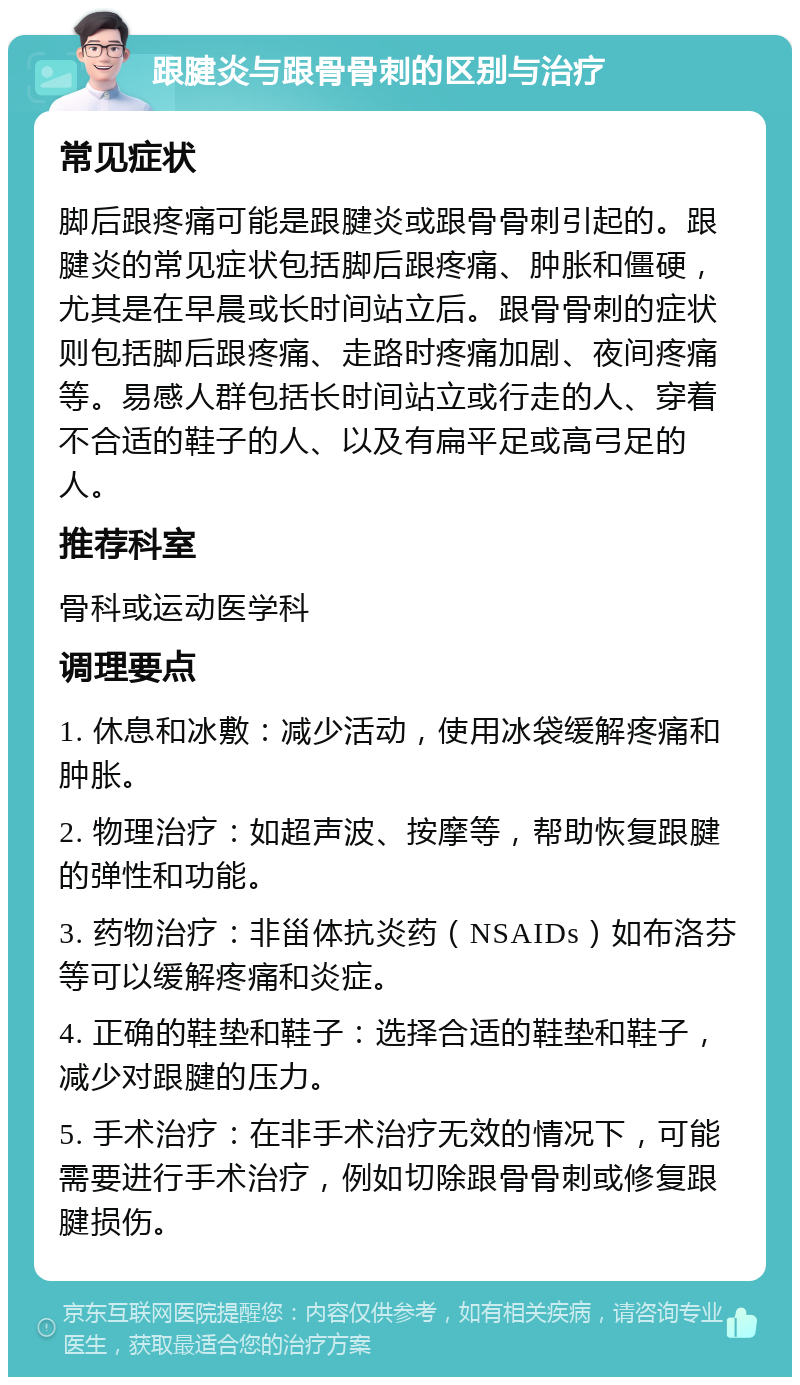 跟腱炎与跟骨骨刺的区别与治疗 常见症状 脚后跟疼痛可能是跟腱炎或跟骨骨刺引起的。跟腱炎的常见症状包括脚后跟疼痛、肿胀和僵硬，尤其是在早晨或长时间站立后。跟骨骨刺的症状则包括脚后跟疼痛、走路时疼痛加剧、夜间疼痛等。易感人群包括长时间站立或行走的人、穿着不合适的鞋子的人、以及有扁平足或高弓足的人。 推荐科室 骨科或运动医学科 调理要点 1. 休息和冰敷：减少活动，使用冰袋缓解疼痛和肿胀。 2. 物理治疗：如超声波、按摩等，帮助恢复跟腱的弹性和功能。 3. 药物治疗：非甾体抗炎药（NSAIDs）如布洛芬等可以缓解疼痛和炎症。 4. 正确的鞋垫和鞋子：选择合适的鞋垫和鞋子，减少对跟腱的压力。 5. 手术治疗：在非手术治疗无效的情况下，可能需要进行手术治疗，例如切除跟骨骨刺或修复跟腱损伤。