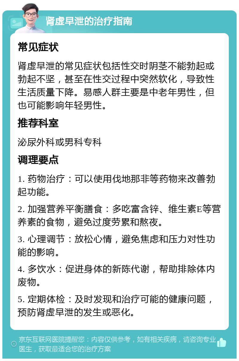 肾虚早泄的治疗指南 常见症状 肾虚早泄的常见症状包括性交时阴茎不能勃起或勃起不坚，甚至在性交过程中突然软化，导致性生活质量下降。易感人群主要是中老年男性，但也可能影响年轻男性。 推荐科室 泌尿外科或男科专科 调理要点 1. 药物治疗：可以使用伐地那非等药物来改善勃起功能。 2. 加强营养平衡膳食：多吃富含锌、维生素E等营养素的食物，避免过度劳累和熬夜。 3. 心理调节：放松心情，避免焦虑和压力对性功能的影响。 4. 多饮水：促进身体的新陈代谢，帮助排除体内废物。 5. 定期体检：及时发现和治疗可能的健康问题，预防肾虚早泄的发生或恶化。