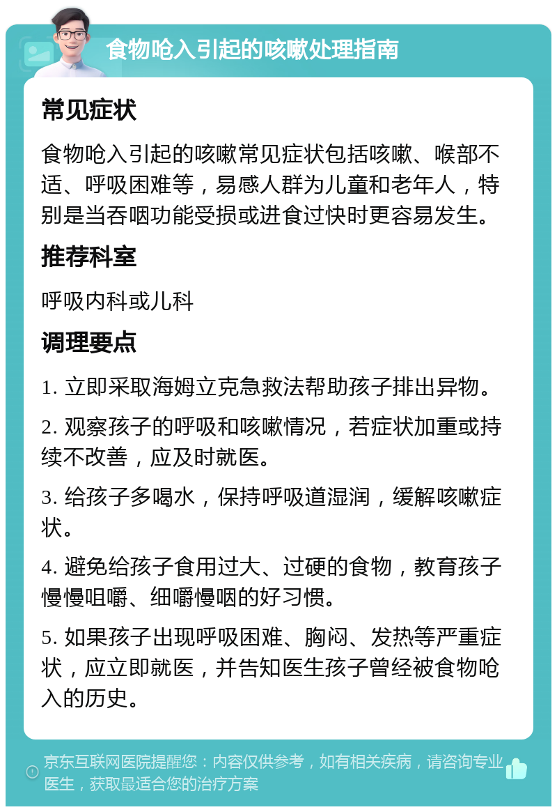 食物呛入引起的咳嗽处理指南 常见症状 食物呛入引起的咳嗽常见症状包括咳嗽、喉部不适、呼吸困难等，易感人群为儿童和老年人，特别是当吞咽功能受损或进食过快时更容易发生。 推荐科室 呼吸内科或儿科 调理要点 1. 立即采取海姆立克急救法帮助孩子排出异物。 2. 观察孩子的呼吸和咳嗽情况，若症状加重或持续不改善，应及时就医。 3. 给孩子多喝水，保持呼吸道湿润，缓解咳嗽症状。 4. 避免给孩子食用过大、过硬的食物，教育孩子慢慢咀嚼、细嚼慢咽的好习惯。 5. 如果孩子出现呼吸困难、胸闷、发热等严重症状，应立即就医，并告知医生孩子曾经被食物呛入的历史。