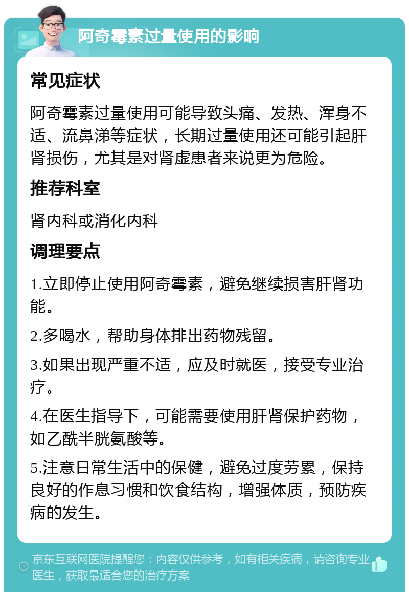 阿奇霉素过量使用的影响 常见症状 阿奇霉素过量使用可能导致头痛、发热、浑身不适、流鼻涕等症状，长期过量使用还可能引起肝肾损伤，尤其是对肾虚患者来说更为危险。 推荐科室 肾内科或消化内科 调理要点 1.立即停止使用阿奇霉素，避免继续损害肝肾功能。 2.多喝水，帮助身体排出药物残留。 3.如果出现严重不适，应及时就医，接受专业治疗。 4.在医生指导下，可能需要使用肝肾保护药物，如乙酰半胱氨酸等。 5.注意日常生活中的保健，避免过度劳累，保持良好的作息习惯和饮食结构，增强体质，预防疾病的发生。