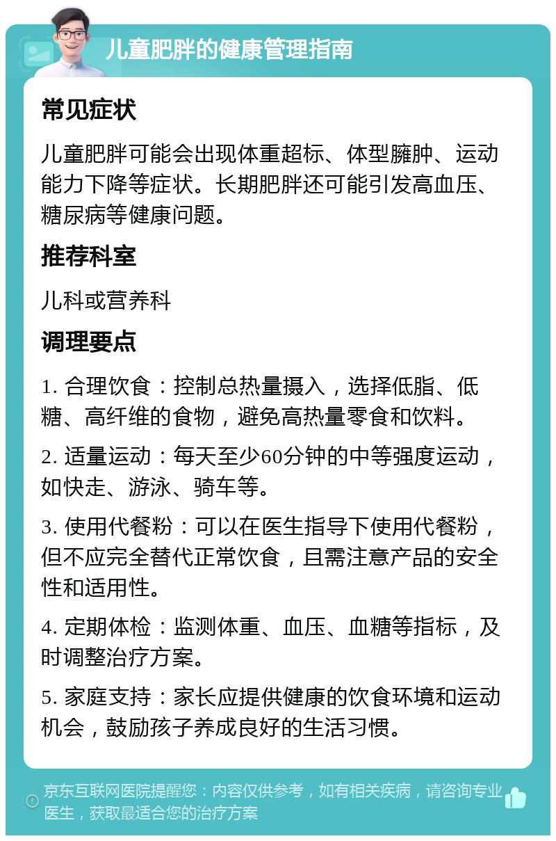 儿童肥胖的健康管理指南 常见症状 儿童肥胖可能会出现体重超标、体型臃肿、运动能力下降等症状。长期肥胖还可能引发高血压、糖尿病等健康问题。 推荐科室 儿科或营养科 调理要点 1. 合理饮食：控制总热量摄入，选择低脂、低糖、高纤维的食物，避免高热量零食和饮料。 2. 适量运动：每天至少60分钟的中等强度运动，如快走、游泳、骑车等。 3. 使用代餐粉：可以在医生指导下使用代餐粉，但不应完全替代正常饮食，且需注意产品的安全性和适用性。 4. 定期体检：监测体重、血压、血糖等指标，及时调整治疗方案。 5. 家庭支持：家长应提供健康的饮食环境和运动机会，鼓励孩子养成良好的生活习惯。