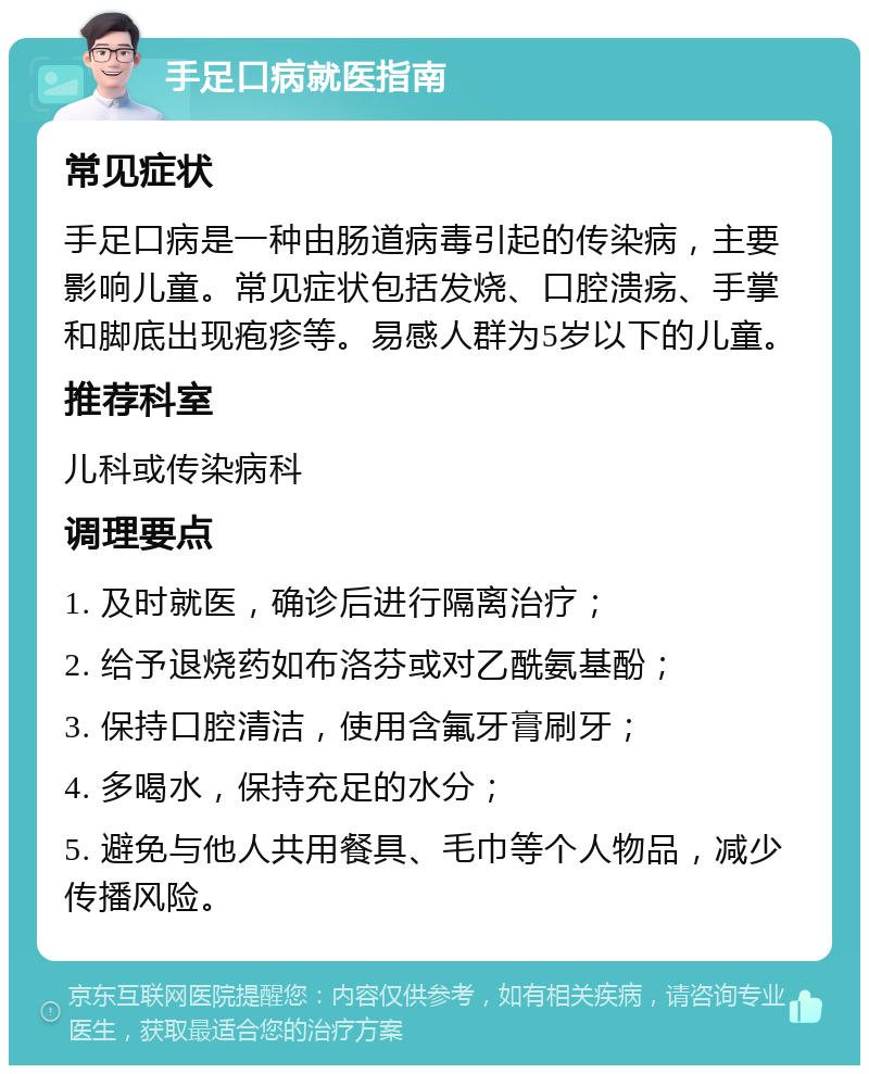 手足口病就医指南 常见症状 手足口病是一种由肠道病毒引起的传染病，主要影响儿童。常见症状包括发烧、口腔溃疡、手掌和脚底出现疱疹等。易感人群为5岁以下的儿童。 推荐科室 儿科或传染病科 调理要点 1. 及时就医，确诊后进行隔离治疗； 2. 给予退烧药如布洛芬或对乙酰氨基酚； 3. 保持口腔清洁，使用含氟牙膏刷牙； 4. 多喝水，保持充足的水分； 5. 避免与他人共用餐具、毛巾等个人物品，减少传播风险。