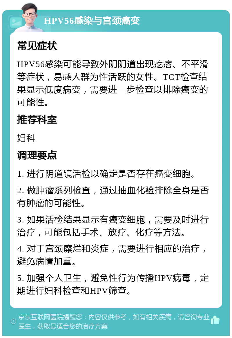 HPV56感染与宫颈癌变 常见症状 HPV56感染可能导致外阴阴道出现疙瘩、不平滑等症状，易感人群为性活跃的女性。TCT检查结果显示低度病变，需要进一步检查以排除癌变的可能性。 推荐科室 妇科 调理要点 1. 进行阴道镜活检以确定是否存在癌变细胞。 2. 做肿瘤系列检查，通过抽血化验排除全身是否有肿瘤的可能性。 3. 如果活检结果显示有癌变细胞，需要及时进行治疗，可能包括手术、放疗、化疗等方法。 4. 对于宫颈糜烂和炎症，需要进行相应的治疗，避免病情加重。 5. 加强个人卫生，避免性行为传播HPV病毒，定期进行妇科检查和HPV筛查。