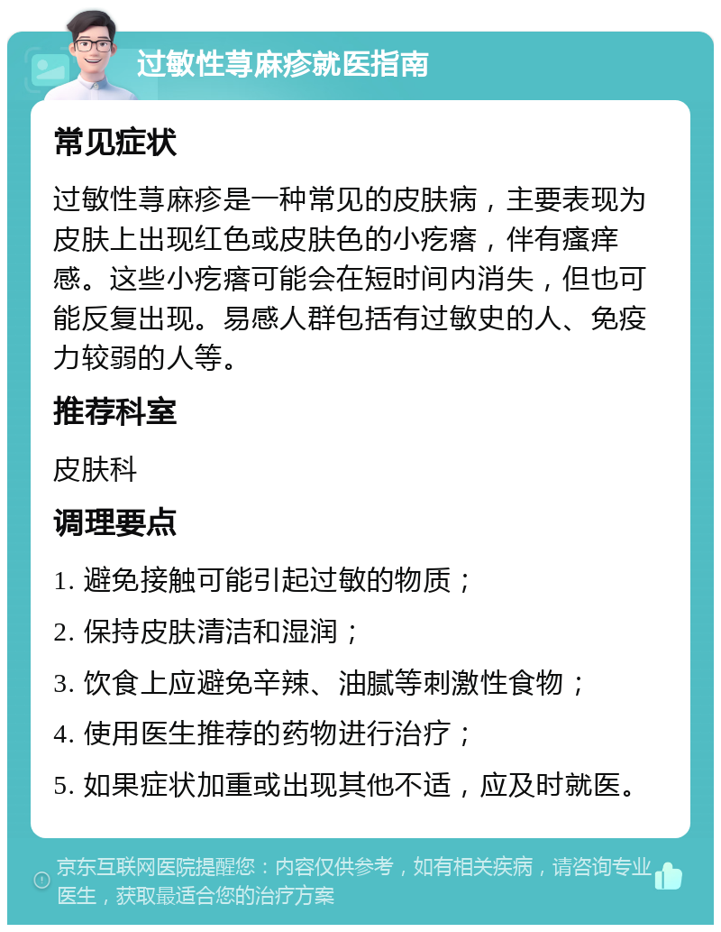 过敏性荨麻疹就医指南 常见症状 过敏性荨麻疹是一种常见的皮肤病，主要表现为皮肤上出现红色或皮肤色的小疙瘩，伴有瘙痒感。这些小疙瘩可能会在短时间内消失，但也可能反复出现。易感人群包括有过敏史的人、免疫力较弱的人等。 推荐科室 皮肤科 调理要点 1. 避免接触可能引起过敏的物质； 2. 保持皮肤清洁和湿润； 3. 饮食上应避免辛辣、油腻等刺激性食物； 4. 使用医生推荐的药物进行治疗； 5. 如果症状加重或出现其他不适，应及时就医。