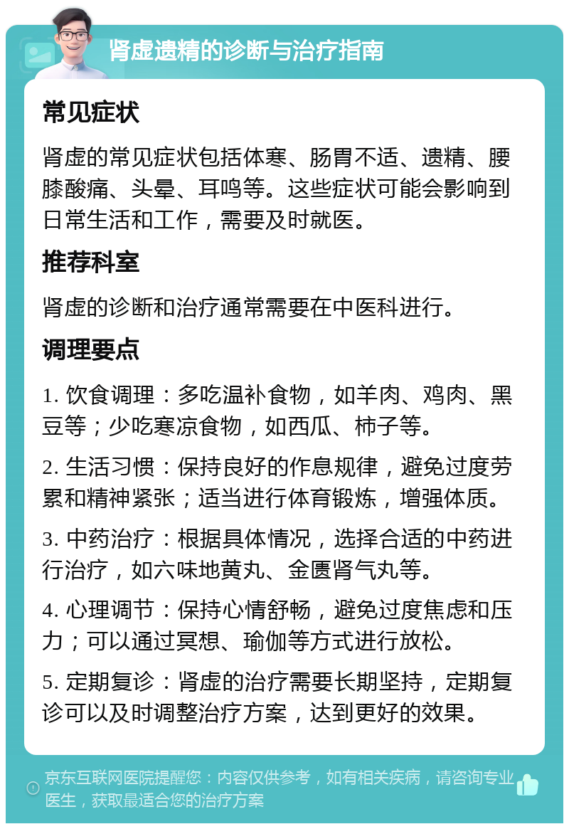 肾虚遗精的诊断与治疗指南 常见症状 肾虚的常见症状包括体寒、肠胃不适、遗精、腰膝酸痛、头晕、耳鸣等。这些症状可能会影响到日常生活和工作，需要及时就医。 推荐科室 肾虚的诊断和治疗通常需要在中医科进行。 调理要点 1. 饮食调理：多吃温补食物，如羊肉、鸡肉、黑豆等；少吃寒凉食物，如西瓜、柿子等。 2. 生活习惯：保持良好的作息规律，避免过度劳累和精神紧张；适当进行体育锻炼，增强体质。 3. 中药治疗：根据具体情况，选择合适的中药进行治疗，如六味地黄丸、金匮肾气丸等。 4. 心理调节：保持心情舒畅，避免过度焦虑和压力；可以通过冥想、瑜伽等方式进行放松。 5. 定期复诊：肾虚的治疗需要长期坚持，定期复诊可以及时调整治疗方案，达到更好的效果。