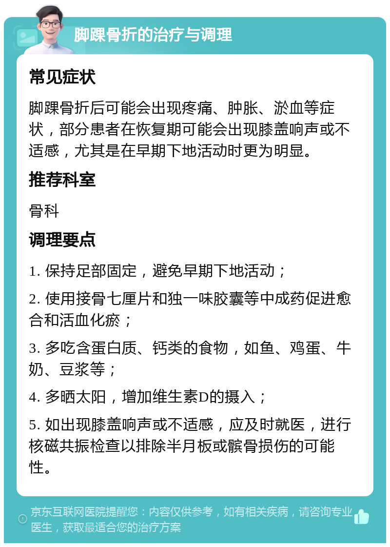 脚踝骨折的治疗与调理 常见症状 脚踝骨折后可能会出现疼痛、肿胀、淤血等症状，部分患者在恢复期可能会出现膝盖响声或不适感，尤其是在早期下地活动时更为明显。 推荐科室 骨科 调理要点 1. 保持足部固定，避免早期下地活动； 2. 使用接骨七厘片和独一味胶囊等中成药促进愈合和活血化瘀； 3. 多吃含蛋白质、钙类的食物，如鱼、鸡蛋、牛奶、豆浆等； 4. 多晒太阳，增加维生素D的摄入； 5. 如出现膝盖响声或不适感，应及时就医，进行核磁共振检查以排除半月板或髌骨损伤的可能性。