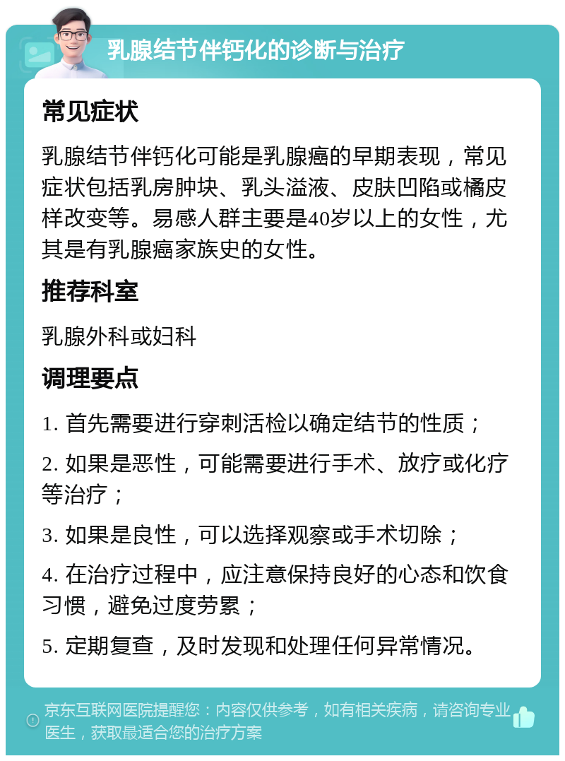 乳腺结节伴钙化的诊断与治疗 常见症状 乳腺结节伴钙化可能是乳腺癌的早期表现，常见症状包括乳房肿块、乳头溢液、皮肤凹陷或橘皮样改变等。易感人群主要是40岁以上的女性，尤其是有乳腺癌家族史的女性。 推荐科室 乳腺外科或妇科 调理要点 1. 首先需要进行穿刺活检以确定结节的性质； 2. 如果是恶性，可能需要进行手术、放疗或化疗等治疗； 3. 如果是良性，可以选择观察或手术切除； 4. 在治疗过程中，应注意保持良好的心态和饮食习惯，避免过度劳累； 5. 定期复查，及时发现和处理任何异常情况。