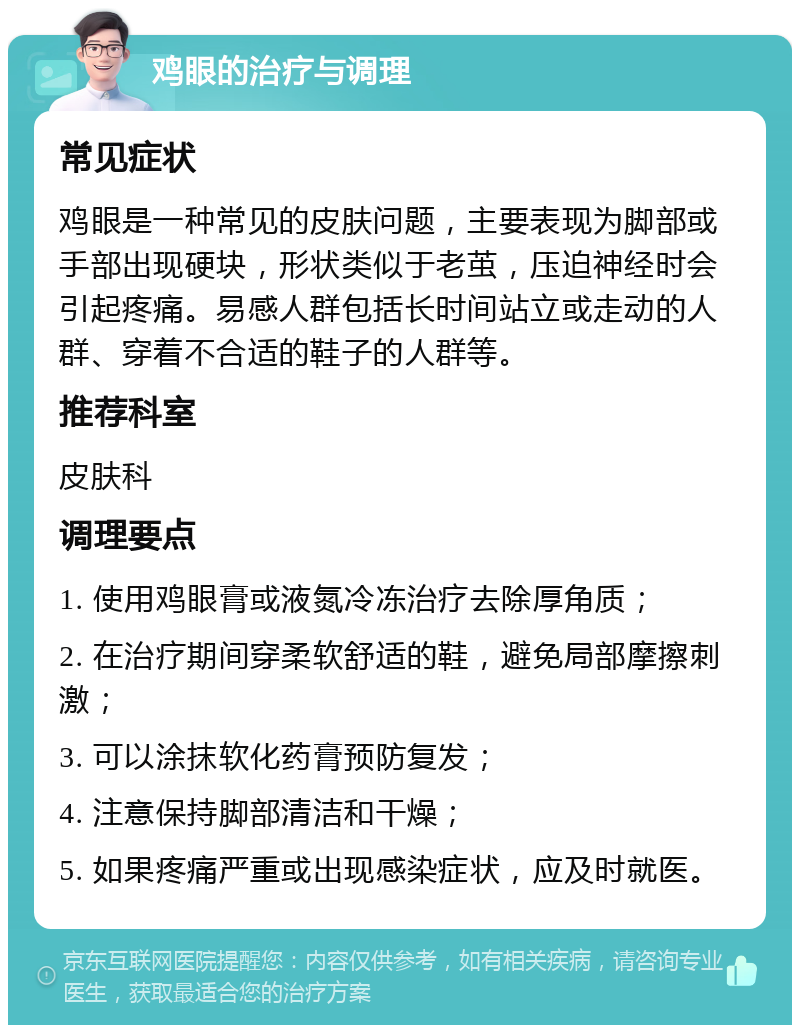 鸡眼的治疗与调理 常见症状 鸡眼是一种常见的皮肤问题，主要表现为脚部或手部出现硬块，形状类似于老茧，压迫神经时会引起疼痛。易感人群包括长时间站立或走动的人群、穿着不合适的鞋子的人群等。 推荐科室 皮肤科 调理要点 1. 使用鸡眼膏或液氮冷冻治疗去除厚角质； 2. 在治疗期间穿柔软舒适的鞋，避免局部摩擦刺激； 3. 可以涂抹软化药膏预防复发； 4. 注意保持脚部清洁和干燥； 5. 如果疼痛严重或出现感染症状，应及时就医。