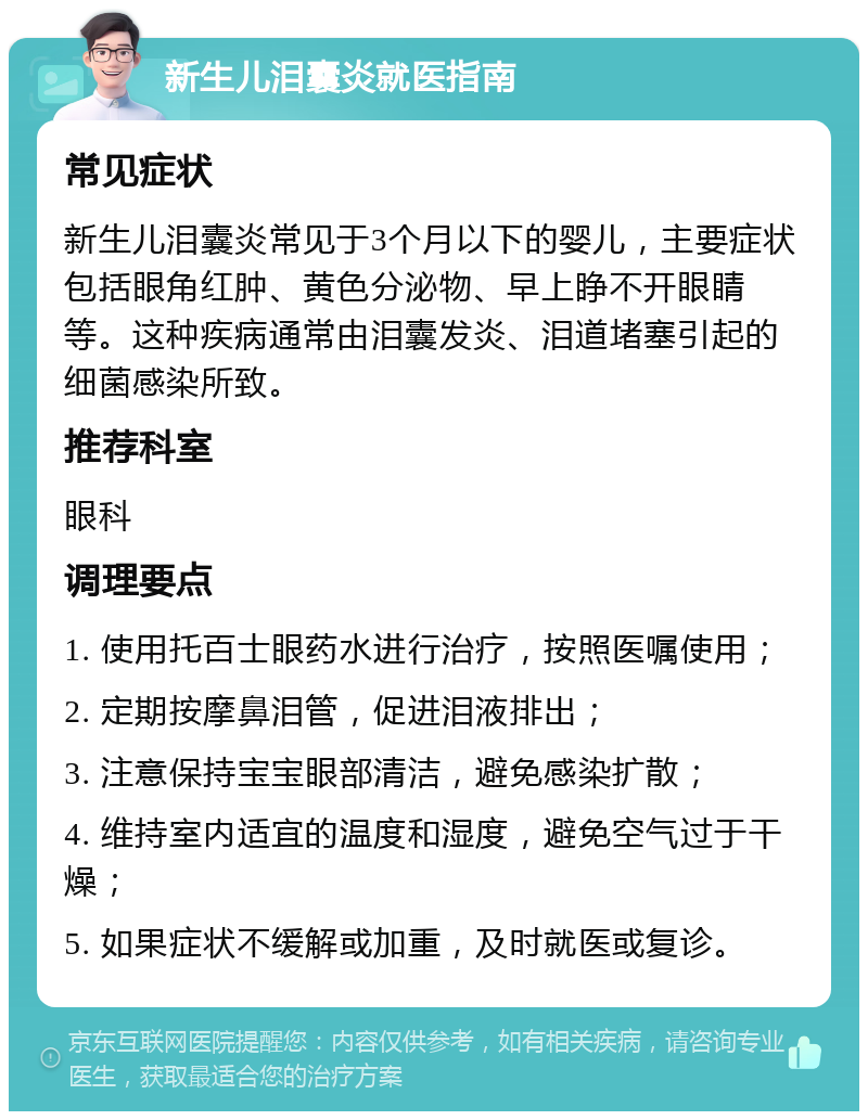 新生儿泪囊炎就医指南 常见症状 新生儿泪囊炎常见于3个月以下的婴儿，主要症状包括眼角红肿、黄色分泌物、早上睁不开眼睛等。这种疾病通常由泪囊发炎、泪道堵塞引起的细菌感染所致。 推荐科室 眼科 调理要点 1. 使用托百士眼药水进行治疗，按照医嘱使用； 2. 定期按摩鼻泪管，促进泪液排出； 3. 注意保持宝宝眼部清洁，避免感染扩散； 4. 维持室内适宜的温度和湿度，避免空气过于干燥； 5. 如果症状不缓解或加重，及时就医或复诊。