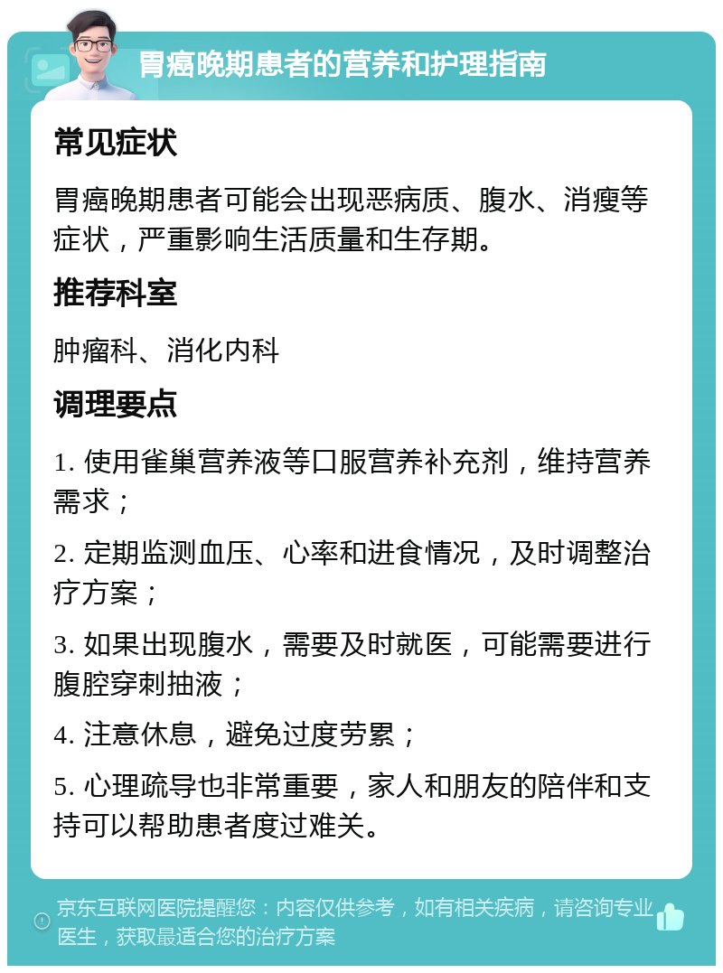 胃癌晚期患者的营养和护理指南 常见症状 胃癌晚期患者可能会出现恶病质、腹水、消瘦等症状，严重影响生活质量和生存期。 推荐科室 肿瘤科、消化内科 调理要点 1. 使用雀巢营养液等口服营养补充剂，维持营养需求； 2. 定期监测血压、心率和进食情况，及时调整治疗方案； 3. 如果出现腹水，需要及时就医，可能需要进行腹腔穿刺抽液； 4. 注意休息，避免过度劳累； 5. 心理疏导也非常重要，家人和朋友的陪伴和支持可以帮助患者度过难关。