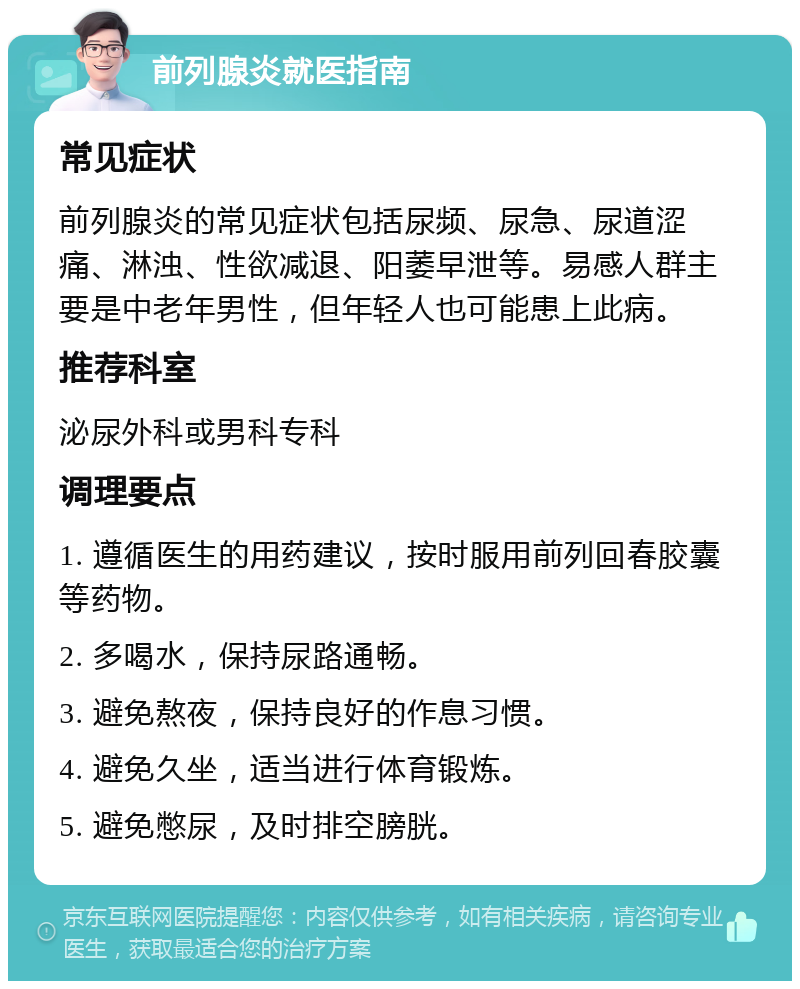 前列腺炎就医指南 常见症状 前列腺炎的常见症状包括尿频、尿急、尿道涩痛、淋浊、性欲减退、阳萎早泄等。易感人群主要是中老年男性，但年轻人也可能患上此病。 推荐科室 泌尿外科或男科专科 调理要点 1. 遵循医生的用药建议，按时服用前列回春胶囊等药物。 2. 多喝水，保持尿路通畅。 3. 避免熬夜，保持良好的作息习惯。 4. 避免久坐，适当进行体育锻炼。 5. 避免憋尿，及时排空膀胱。