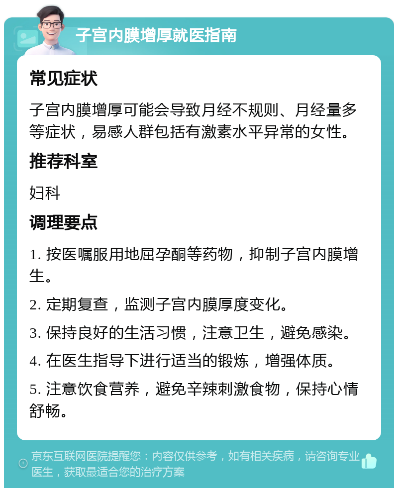 子宫内膜增厚就医指南 常见症状 子宫内膜增厚可能会导致月经不规则、月经量多等症状，易感人群包括有激素水平异常的女性。 推荐科室 妇科 调理要点 1. 按医嘱服用地屈孕酮等药物，抑制子宫内膜增生。 2. 定期复查，监测子宫内膜厚度变化。 3. 保持良好的生活习惯，注意卫生，避免感染。 4. 在医生指导下进行适当的锻炼，增强体质。 5. 注意饮食营养，避免辛辣刺激食物，保持心情舒畅。