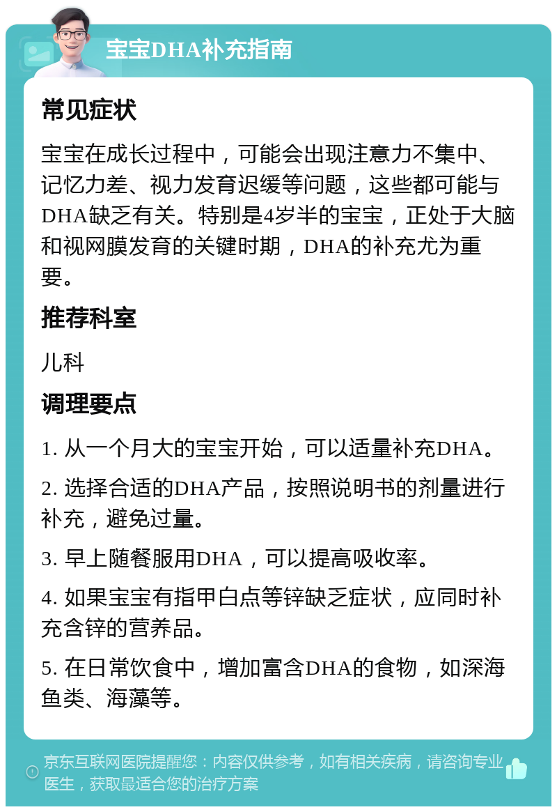 宝宝DHA补充指南 常见症状 宝宝在成长过程中，可能会出现注意力不集中、记忆力差、视力发育迟缓等问题，这些都可能与DHA缺乏有关。特别是4岁半的宝宝，正处于大脑和视网膜发育的关键时期，DHA的补充尤为重要。 推荐科室 儿科 调理要点 1. 从一个月大的宝宝开始，可以适量补充DHA。 2. 选择合适的DHA产品，按照说明书的剂量进行补充，避免过量。 3. 早上随餐服用DHA，可以提高吸收率。 4. 如果宝宝有指甲白点等锌缺乏症状，应同时补充含锌的营养品。 5. 在日常饮食中，增加富含DHA的食物，如深海鱼类、海藻等。