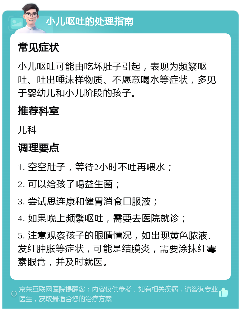 小儿呕吐的处理指南 常见症状 小儿呕吐可能由吃坏肚子引起，表现为频繁呕吐、吐出唾沫样物质、不愿意喝水等症状，多见于婴幼儿和小儿阶段的孩子。 推荐科室 儿科 调理要点 1. 空空肚子，等待2小时不吐再喂水； 2. 可以给孩子喝益生菌； 3. 尝试思连康和健胃消食口服液； 4. 如果晚上频繁呕吐，需要去医院就诊； 5. 注意观察孩子的眼睛情况，如出现黄色脓液、发红肿胀等症状，可能是结膜炎，需要涂抹红霉素眼膏，并及时就医。