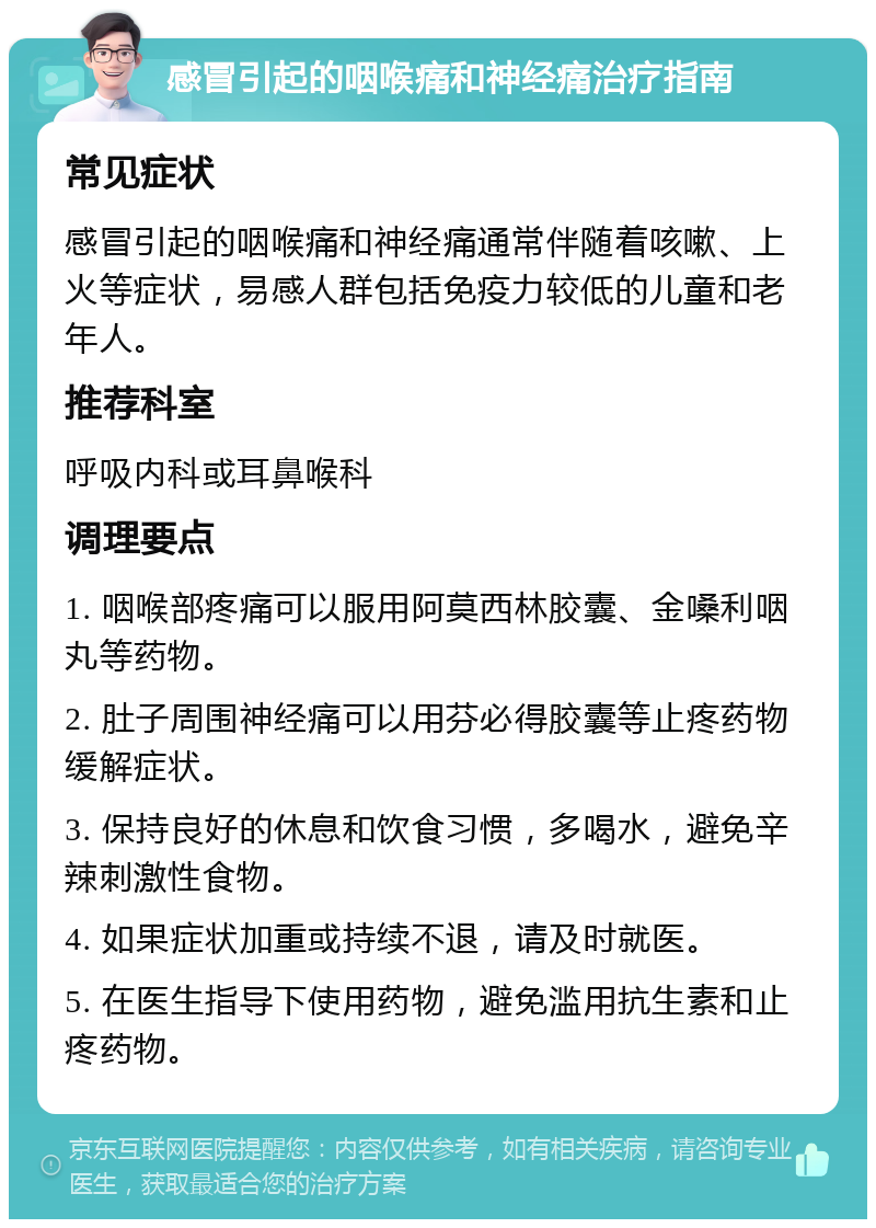 感冒引起的咽喉痛和神经痛治疗指南 常见症状 感冒引起的咽喉痛和神经痛通常伴随着咳嗽、上火等症状，易感人群包括免疫力较低的儿童和老年人。 推荐科室 呼吸内科或耳鼻喉科 调理要点 1. 咽喉部疼痛可以服用阿莫西林胶囊、金嗓利咽丸等药物。 2. 肚子周围神经痛可以用芬必得胶囊等止疼药物缓解症状。 3. 保持良好的休息和饮食习惯，多喝水，避免辛辣刺激性食物。 4. 如果症状加重或持续不退，请及时就医。 5. 在医生指导下使用药物，避免滥用抗生素和止疼药物。